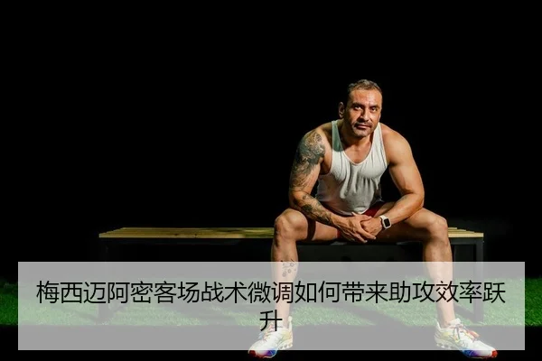 梅西迈阿密客场战术微调如何带来助攻效率跃升