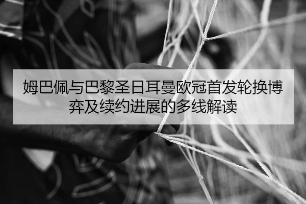 姆巴佩与巴黎圣日耳曼欧冠首发轮换博弈及续约进展的多线解读