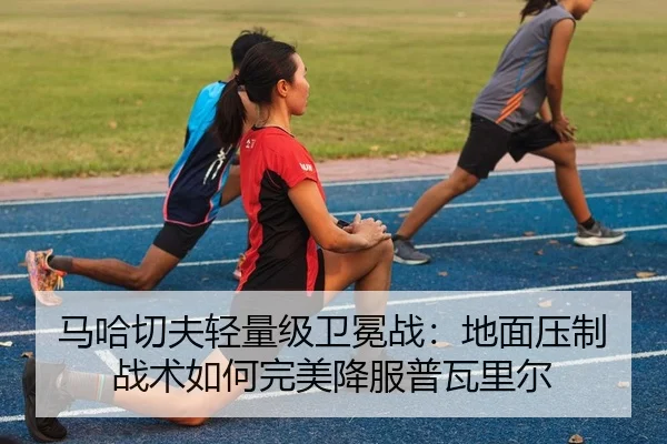 马哈切夫轻量级卫冕战：地面压制战术如何完美降服普瓦里尔